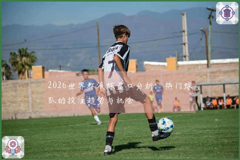 2026世界杯滚球盘口分析：热门球队的投注趋势与机会