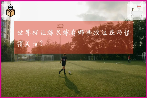 世界杯让球买球有哪些投注技巧值得关注？
